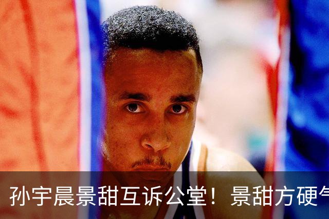 孙宇晨景甜互诉公堂！景甜方硬气放话“法庭见”，前女友旧账被扒，这出大戏才刚开始