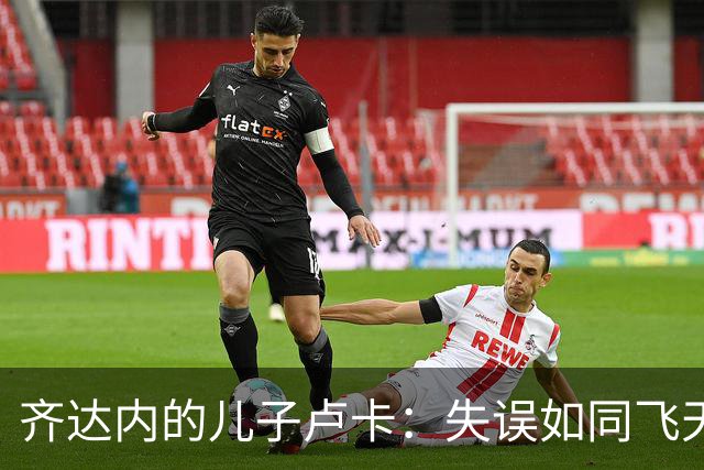 齐达内的儿子卢卡：失误如同飞天大鹏，门前吊射让人惊叹